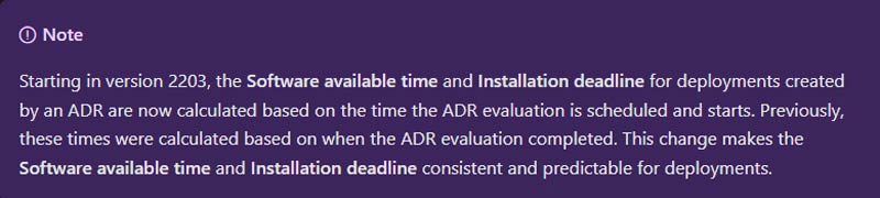 Starting in version 2203, the Software available time and Installation deadline for deployments created by an ADR are now calculated based on the time the ADR evaluation is scheduled and starts. Previously, these times were calculated based on when the ADE evaluation completed. This change makes the Software available time and Installation deadline consistent and predictable for deployments.
